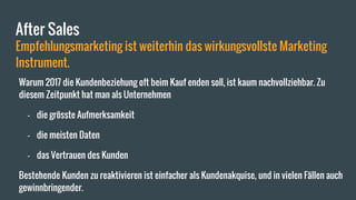 After Sales
Empfehlungsmarketing ist weiterhin das wirkungsvollste Marketing
Instrument.
Warum 2017 die Kundenbeziehung oft beim Kauf enden soll, ist kaum nachvollziehbar. Zu
diesem Zeitpunkt hat man als Unternehmen
- die grösste Aufmerksamkeit
- die meisten Daten
- das Vertrauen des Kunden
Bestehende Kunden zu reaktivieren ist einfacher als Kundenakquise, und in vielen Fällen auch
gewinnbringender.
 