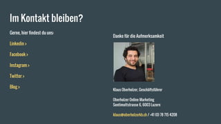 Im Kontakt bleiben?
Gerne, hier findest du uns:
Linkedin >
Facebook >
Instagram >
Twitter >
Blog >
Danke für die Aufmerksamkeit
Klaus Oberholzer, Geschäftsführer
Oberholzer Online Marketing
Sentimattstrasse 6, 6003 Luzern
klaus@oberholzerkb.ch / +41 (0) 78 715 4208
 