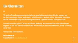 Die Oberholzers
Hi,
Wir sind ein Team, bestehend aus strategischen, pragmatischen, neugierigen, digitalen, analogen und
durchsetzungsfähigen Köpfen. Medusa wäre jedenfalls neidisch. Weil wir nicht in einer engherzigen Höhle
hocken, sondern weitsichtig sind und dabei gerne unserem Gegenüber direkt in die Augen schauen.
Unsere Premium Disziplin ist Content und Inbound Marketing. Wir animieren deine potenziellen Kunden,
begleiten sie und dich während diesem Prozess und unterstützen, beratend und operativ, bei der Erreichung
deiner Ziele.
Viel Spass bei der Präsentation.
Klaus Oberholzer
Geschäftsführer www.oberholzerkb.ch
 