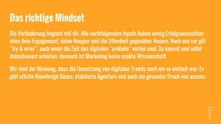 Das richtige Mindset
Die Veränderung beginnt mit dir. Alle nachfolgenden Inputs haben wenig Erfolgsaussichten
ohne dein Engagement, deine Neugier und die Offenheit gegenüber Neuem. Nach wie vor gilt
“try & error”, auch wenn die Zeit des digitalen “pröbeln” vorbei sind. Du kannst und sollst
datenbasiert arbeiten, dennoch ist Marketing keine exakte Wissenschaft.
Wir sind der Meinung, dass die Umsetzung von digitalen Trends noch nie so einfach war: Es
gibt etliche Knowledge Bases, etablierte Agenture und auch ein gesunder Druck von aussen.
 