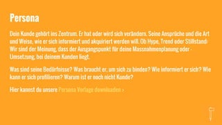 Persona
Dein Kunde gehört ins Zentrum. Er hat oder wird sich verändern. Seine Ansprüche und die Art
und Weise, wie er sich informiert und akquiriert werden will. Ob Hype, Trend oder Stillstand:
Wir sind der Meinung, dass der Ausgangspunkt für deine Massnahmenplanung oder -
Umsetzung, bei deinem Kunden liegt.
Was sind seine Bedürfnisse? Was braucht er, um sich zu binden? Wie informiert er sich? Wie
kann er sich profilieren? Warum ist er noch nicht Kunde?
Hier kannst du unsere Persona Vorlage downloaden >
 