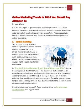 Online Marketing Trends in 2014 You Should Pay Attention To

1

Online Marketing Trends in 2014 You Should Pay
Attention To
by Mary Wang
It is the time again to go over online marketing trends in 2014 from
different sources to pick out the ones that you should pay attention to in
order to market your business online successfully. The purpose is to
help you stay focused and stay current in this ever-changing world of
online marketing.
1. Content marketing
Yes, content is king. Content
marketing has been on the internet
marketing trend list since
2012. Content marketing is a
marketing method using content
such as blogs, images, videos,
eBooks and webinars to attract and
engage highly targeted potential
customers.
In “The Top 7 Online Marketing Trends That Will Dominate 2014”, Jayson
DeMers pointed it out that “One of the main ways that companies are
establishing authority and gaining trust with consumers is by consistently
creating valuable content through a variety of channels.” It is more
effective than traditional advertising channels. Tutorials, how-to guides,
long articles and blogs of more than 1000 words tend to do well in terms
of search engine optimization.
Need help to create content? Read my other blogs on how to create
quality content on a regular basis.

www.GoldenVisionTraining.com 1

 