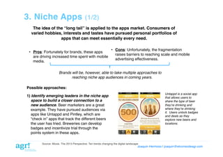 3. Niche Apps

(1/2)!

The idea of the “long tail” is applied to the apps market. Consumers of
varied hobbies, interests and tastes have pursued personal portfolios of
apps that can meet essentially every need.!
•  Pros: Fortunately for brands, these apps
are driving increased time spent with mobile
media. !

•  Cons: Unfortunately, the fragmentation
raises barriers to reaching scale and mobile
advertising effectiveness.!

Brands will be, however, able to take multiple approaches to
reaching niche app audiences in coming years."
Possible approaches:!
Untappd is a social app
that allows users to
share the type of beer
theyʼre drinking and
where theyʼre drinking
it. Users unlock badges
and deals as they
explore new beers and
locations."

1) Identify emerging leaders in the niche app
space to build a closer connection to a
new audience. Beer marketers are a great
example. They have pursued audiences via
apps like Untappd and Pintley, which are
“check in” apps that track the different beers
the user has tried. Breweries can develop
badges and incentivize trial through the
points system in these apps. !
Source: Moxie. The 2013 Perspective: Ten trends changing the digital landscape!

Joaquin Hermoso | joaquin@elcorreodeagr.com!

 