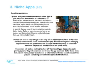 3. Niche Apps

(2/2)!

Possible approaches:!
2) Work with platforms rather than with niche apps &
give discounts and beneﬁts to consumers: An
example of a success story in the the US is Cellﬁre, a
company that distributes loyalty card cupons through its
own apps. It also opens their API so other shopper
apps can deliver deals to their smaller audiences. !
!In Madrid, Danone recently launched a Campaign in
Metro station Callao to teach consumers how to get
cupons and discounts on Danone products through
their App “Alimenta Sonrisas”.!
Brands will need to keep an eye on the long tail of mobile communities in the same
way theyʼve monitored social networks in the past. Understanding these emerging
digital behaviors will give businesses an upper hand in adjusting to consumer
demands for products and services in the years ahead.!
Consumers will be less inclined to show off their latest Apps discoveries as in
previous years; they will care most about what the app can really do for them. Apps
that provide richer, deeper experiences or information will draw users because they
provide something new within the context of the familiar.!

Source: Moxie. The 2013 Perspective: Ten trends changing the digital landscape!

Joaquin Hermoso | joaquin@elcorreodeagr.com!

 