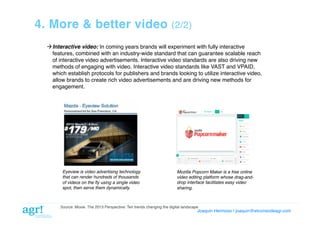 4. More & better video

(2/2)!

 Interactive video: In coming years brands will experiment with fully interactive
features, combined with an industry-wide standard that can guarantee scalable reach
of interactive video advertisements. Interactive video standards are also driving new
methods of engaging with video. Interactive video standards like VAST and VPAID,
which establish protocols for publishers and brands looking to utilize interactive video,
allow brands to create rich video advertisements and are driving new methods for
engagement. !

Eyeview is video advertising technology
that can render hundreds of thousands
of videos on the ﬂy using a single video
spot, then serve them dynamically.

Mozilla Popcorn Maker is a free online
video editing platform whose drag-anddrop interface facilitates easy video
sharing.

Source: Moxie. The 2013 Perspective: Ten trends changing the digital landscape!

Joaquin Hermoso | joaquin@elcorreodeagr.com!

 