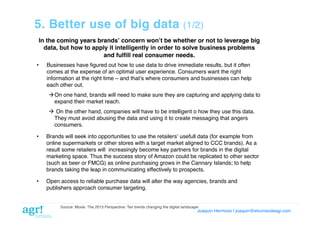 5. Better use of big data

(1/2)!

In the coming years brandsʼ concern wonʼt be whether or not to leverage big
data, but how to apply it intelligently in order to solve business problems
and fulﬁll real consumer needs. !
• 

Businesses have ﬁgured out how to use data to drive immediate results, but it often
comes at the expense of an optimal user experience. Consumers want the right
information at the right time – and thatʼs where consumers and businesses can help
each other out. !
 On one hand, brands will need to make sure they are capturing and applying data to
expand their market reach.!
  On the other hand, companies will have to be intelligent o how they use this data.
They must avoid abusing the data and using it to create messaging that angers
consumers.!

• 

Brands will seek into opportunities to use the retailersʼ usefull data (for example from
online supermarkets or other stores with a target market aligned to CCC brands). As a
result some retailers will increasingly become key partners for brands in the digital
marketing space. Thus the success story of Amazon could be replicated to other sector
(such as beer or FMCG) as online purchasing grows in the Cannary Islands; to help
brands taking the leap in communicating effectively to prospects. !

• 

Open access to reliable purchase data will alter the way agencies, brands and
publishers approach consumer targeting.!

Source: Moxie. The 2013 Perspective: Ten trends changing the digital landscape!

Joaquin Hermoso | joaquin@elcorreodeagr.com!

 