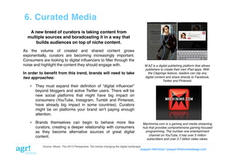 6. Curated Media!
A new breed of curators is taking content from
multiple sources and boradcasting it in a way that
builds audiences on top of niche content.!
As the volume of created and shared content grows
exponentially, curators are becoming increasingly important.
Consumers are looking to digital inﬂuencers to ﬁlter through the
noise and highlight the content they should engage with. !

M AZ is a digital publishing platform that allows
publishers to create their own iPad apps. With
the Clippings feature, readers can clip any
digital content and share directly to Facebook,
Twitter and Pinterest."

In order to beneﬁt from this trend, brands will need to take
two approaches:!
•  They must expand their deﬁnition of “digital inﬂuencer”
beyond bloggers and active Twitter users. There will be
new social platforms that might have big impact on
consumers (YouTube, Instagram, Tumblr and Pinterest,
have already big impact in some countries). Curators
might be on platforms your brand isnʼt paying enough
attention.!
•  Brands themselves can begin to behave more like
curators, creating a deeper relationship with consumers
as they become alternative sources of great digital
content.!

Machinima.com is a gaming and media streaming
hub that provides comprehensive gaming-focused
programming. The number one entertainment
channel on YouTube, it has over 5 million
subscribers and over 3.7 billion video views."

Source: Moxie. The 2013 Perspective: Ten trends changing the digital landscape!

Joaquin Hermoso | joaquin@elcorreodeagr.com!

 