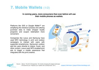 7. Mobile Wallets

(1/2)!

In coming years, more consumers than ever before will use
their mobile phones as wallets.!

Platforms like ISIS or Google Wallet™ are
simplifying the checkout process and utilizing
purchase data to make shopper loyalty
programs and coupon redemption more
convenient.!
Companies like Lexus and Samsung have
used NFC technology in print and outdoor
campaigns to interact with users with
supported smartphones. Samsungʼs outdoor
ads link users directly to videos, music, and
other content. Lexus used NFC-enabled print
ads to trigger a mobile experience that
integrated with the print creative.!

Source: - Moxie. The 2013 Perspective: Ten trends changing the digital landscape!
Joaquin Hermoso | joaquin@elcorreodeagr.com!
!
- Phoneworld.com “Replace your wallets with smartphones” 2013!

 