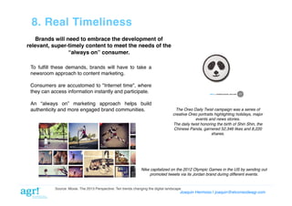 8. Real Timeliness!
Brands will need to embrace the development of!
relevant, super-timely content to meet the needs of the
“always on” consumer.!
To fulﬁll these demands, brands will have to take a
newsroom approach to content marketing. !
Consumers are accustomed to "Internet time", where
they can access information instantly and participate.!
An “always on” marketing approach helps build
authenticity and more engaged brand communities.!

The Oreo Daily Twist campaign was a series of
creative Oreo portraits highlighting holidays, major
events and news stories."
The daily twist honoring the birth of Shin Shin, the
Chinese Panda, garnered 52,346 likes and 8,220
shares."

Nike capitalized on the 2012 Olympic Games in the US by sending out"
promoted tweets via its Jordan brand during different events."

Source: Moxie. The 2013 Perspective: Ten trends changing the digital landscape!

Joaquin Hermoso | joaquin@elcorreodeagr.com!

 