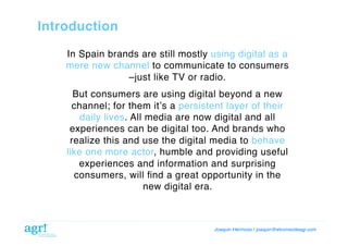 Introduction!
In Spain brands are still mostly using digital as a
mere new channel to communicate to consumers
–just like TV or radio.!
But consumers are using digital beyond a new
channel; for them itʼs a persistent layer of their
daily lives. All media are now digital and all
experiences can be digital too. And brands who
realize this and use the digital media to behave
like one more actor, humble and providing useful
experiences and information and surprising
consumers, will ﬁnd a great opportunity in the
new digital era.!

Joaquin Hermoso | joaquin@elcorreodeagr.com!

 