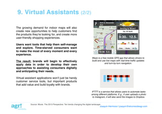 9. Virtual Assistants

(2/2)!

The growing demand for indoor maps will also
create new opportunities to help customers ﬁnd
the products theyʼre looking for, and create more
user-friendly shopping experiences.!
Users want tools that help them self-manage
and explore. Time-starved consumers want
to make the most of every moment and every
experience. !
The result: brands will begin to effectively
apply data in order to develop their own
approaches to assisting consumers digitally
and anticipating their needs. !

Waze is a free mobile GPS app that allows drivers to
build and use live maps with real-time trafﬁc updates
and turn-by-turn navigation."

Virtual assistant applications wonʼt just be handy
customer service tools, but important products
that add value and build loyalty with brands.!
IFTTT is a service that allows users to automate tasks"
among different platforms. E.g., if user uploads a photo"
to Instagram, it will also send the images to Dropbox."
Source: Moxie. The 2013 Perspective: Ten trends changing the digital landscape!

Joaquin Hermoso | joaquin@elcorreodeagr.com!

 