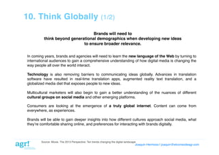 10. Think Globally

(1/2)!

Brands will need to!
think beyond generational demographics when developing new ideas!
to ensure broader relevance.!
In coming years, brands and agencies will need to learn the new language of the Web by turning to
international audiences to gain a comprehensive understanding of how digital media is changing the
way people all over the world interact.!
Technology is also removing barriers to communicating ideas globally. Advances in translation
software have resulted in real-time translation apps, augmented reality text translation, and a
globalized media diet that exposes people to new ideas.!
Multicultural marketers will also begin to gain a better understanding of the nuances of different
cultural groups on social media and other emerging platforms.!
Consumers are looking at the emergence of a truly global internet. Content can come from
everywhere, as experiences.!
Brands will be able to gain deeper insights into how different cultures approach social media, what
theyʼre comfortable sharing online, and preferences for interacting with brands digitally.!

Source: Moxie. The 2013 Perspective: Ten trends changing the digital landscape!

Joaquin Hermoso | joaquin@elcorreodeagr.com!

 