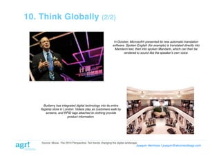 10. Think Globally

(2/2)!

In October, Microsoft® presented its new automatic translation
software. Spoken English (for example) is translated directly into
Mandarin text, then into spoken Mandarin, which can then be"
rendered to sound like the speakerʼs own voice."

Burberry has integrated digital technology into its entire
ﬂagship store in London. Videos play as customers walk by
screens, and RFID tags attached to clothing provide
product information."

Source: Moxie. The 2013 Perspective: Ten trends changing the digital landscape!

Joaquin Hermoso | joaquin@elcorreodeagr.com!

 