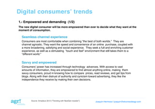 Digital consumersʼ trends!
1.- Empowered and demanding (1/2)!
The new digital consumer will be more empowered than ever to decide what they want at the
moment of consumption. !

Seamless channel experience!
Consumers are most comfortable when combining “the best of both worlds.”  They are
channel agnostic. They want the speed and convenience of an online  purchase, coupled with
a more broadening, satisfying and social experience.  They seek a full and enriching customer
experience, as well as a stimulating  “touch and feel” environment that still takes them to a
“different world.”!

Savvy and empowered!
Consumersʼ power has increased through technology  advances. With access to vast
amounts of information, they are empowered to ﬁnd almost anything online, making  them
savvy consumers, proud in knowing how to compare  prices, read reviews, and get tips from
blogs. Along with their distrust of authority and cynicism toward advertising, they like the
independence they receive by making their own decisions.!

Source: Amadeus 2013 (“Trending with NextGen traveler”)

Joaquin Hermoso | joaquin@elcorreodeagr.com!

 