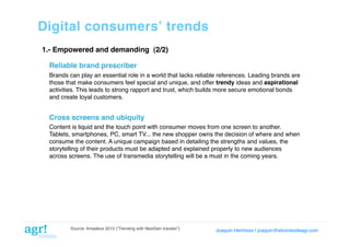 Digital consumersʼ trends!
1.- Empowered and demanding (2/2)!
Reliable brand prescriber!
Brands can play an essential role in a world that lacks reliable references. Leading brands are
those that make consumers feel special and unique, and offer trendy ideas and aspirational
activities. This leads to strong rapport and trust, which builds more secure emotional bonds
and create loyal customers.  !

Cross screens and ubiquity!
Content is liquid and the touch point with consumer moves from one screen to another.
Tablets, smartphones, PC, smart TV... the new shopper owns the decision of where and when
consume the content. A unique campaign based in detailing the strengths and values, the
storytelling of their products must be adapted and explained properly to new audiences
across screens. The use of transmedia storytelling will be a must in the coming years. !

Source: Amadeus 2013 (“Trending with NextGen traveler”)

Joaquin Hermoso | joaquin@elcorreodeagr.com!

 