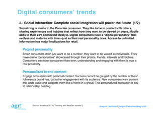Digital consumersʼ trends!
2.- Social interaction: Complete social integration will power the future (1/2)!
Socializing is innate to the Canarian consumer. They like to be in contact with others,
sharing experiences and hobbies that reﬂect how they want to be viewed by peers. Mobile
adds to their 24/7 connected lifestyle. Digital consumers have a “digital personality” that
evolves and matures with time –just as their real personality does. Access to unlimited
information has major implications for retail. !

Project personality!
Smart consumers donʼt just want to be a number; they want to be valued as individuals. They
have online “personalities” showcased through their photos, friends, interests and hobbies.
Consumers are more transparent than ever; understanding and engaging with them is now a
real possibility.!

Personalized brand content!
Engage consumers with personal content. Success cannot be gauged by the number of likes/
followers a brand has, but rather engagement with its audience. New consumers want content
that adds value and supports them like a friend in a group. This personalized interaction is key
to relationship building.!

Source: Amadeus 2013 (“Trending with NextGen traveler”)

Joaquin Hermoso | joaquin@elcorreodeagr.com!

 