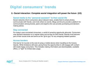Digital consumersʼ trends!
2.- Social interaction: Complete social integration will power the future (2/2)!
Social media is the “personal assistant” to their social life!
Social networks inform consumers about relevant news, enable them to share photos,
communicate with friends, and invite others to events. Blogs and forums provide a platform for
communication among brands, peers and experts who can provide purchasing and decisionmaking advice.!

Stay connected!
For todayʼs ever-connected consumers, a world of amazing opportunity abounds. Consumers
now demand interaction on a regular basis just as they do with friends. Brands must become
part of their social circle and serve as the “go-to guy” for any shopping-related question.!

Across borders!
One barrier for tourists is the cost of using a mobile device when travelling to the Canary
Islands. While limitations still exist, giving those the opportunities to still engage with content
will create happy consumers. This includes making information pre-downloadable, available
ofﬂine, or “light” for limited data usage. !

Source: Amadeus 2013 (“Trending with NextGen traveler”)

Joaquin Hermoso | joaquin@elcorreodeagr.com!

 