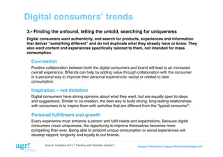 Digital consumersʼ trends!
3.- Finding the unfound, telling the untold, searching for uniqueness!
Digital consumers want authenticity, and search for products, experiences and information
that deliver “something different” and do not duplicate what they already have or know. They
also want content and experiences speciﬁcally tailored to them, not intended for mass
consumption.!

Co-creation!
Positive collaboration between both the digital consumers and brand will lead to an increased
overall experience. BRands can help by adding value through collaboration with the consumer
in a personal way to improve their personal experiences -social or related to beer
consumption.!

Inspiration – not dictation!
Digital consumers have strong opinions about what they want, but are equally open to ideas
and suggestions. Similar to co-creation, the best way to build strong, long-lasting relationships
with consumers is to inspire them with activities that are different from the “typical consumer”. !

Personal fulﬁllment and growth!
Every experience must enhance a person and fulﬁl needs and expectations. Because digital
consumers crave uniqueness, the opportunity to improve themselves becomes more
compelling than ever. Being able to pinpoint unique consumption or social experiences will
develop rapport, longevity and loyalty to our brands.!
Source: Amadeus 2013 (“Trending with NextGen traveler”)

Joaquin Hermoso | joaquin@elcorreodeagr.com!

 