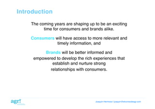 Introduction!
The coming years are shaping up to be an exciting
time for consumers and brands alike.!
Consumers will have access to more relevant and
timely information, and

!

Brands will be better informed and!
empowered to develop the rich experiences that
establish and nurture strong!
relationships with consumers.!

Joaquin Hermoso | joaquin@elcorreodeagr.com!

 