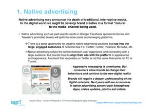 1. Native advertising!
Native advertising may announce the death of traditional, interruptive media.
In the digital world we ought to develop brand creative in a format “natural
to the media channel being used.!
•  Native advertising such as paid search results in Google, Facebook sponsored stories and
Tweeterʼs promoted tweets will spill into more social and emerging platforms.!
 There is a great opportunity for creative native advertising solutions that tap into the
large, engaged audiences of networks like FB, Twitter, Tumblr, Pinterest, Mi Nube, etc.!
 Native advertising solves the conﬂict between user experience and connecting with a
large audience; but brands have to align their ads with the platform in appearance
and experience. A content that resonates on Twitter is not the same that works on FB or
Tumblr. !
Aggressive messaging is unwelcome. But
consumers allow brands to change their
behaviours and conform to the new digital reality.!
Brands will require a deeper understanding of the
digital networks. Next years will see an increase
in native advertising content over Smartphone
Apps, status updates, photos and videos.!

Source: Moxie. The 2013 Perspective: Ten trends changing the digital landscape!

Joaquin Hermoso | joaquin@elcorreodeagr.com!

 