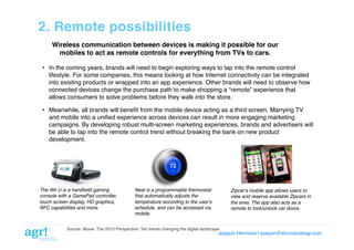 2. Remote possibilities!
Wireless communication between devices is making it possible for our
mobiles to act as remote controls for everything from TVs to cars.!
•  In the coming years, brands will need to begin exploring ways to tap into the remote control
lifestyle. For some companies, this means looking at how Internet connectivity can be integrated
into existing products or wrapped into an app experience. Other brands will need to observe how
connected devices change the purchase path to make shopping a “remote” experience that
allows consumers to solve problems before they walk into the store.!
•  Meanwhile, all brands will beneﬁt from the mobile device acting as a third screen. Marrying TV
and mobile into a uniﬁed experience across devices can result in more engaging marketing
campaigns. By developing robust multi-screen marketing experiences, brands and advertisers will
be able to tap into the remote control trend without breaking the bank on new product
development.!

The Wii U is a handheld gaming
console with a GamePad controller,
touch screen display, HD graphics,
NFC capabilities and more.

Nest is a programmable thermostat
that automatically adjusts the
temperature according to the userʼs
schedule, and can be accessed via
mobile.

Zipcarʼs mobile app allows users to
view and reserve available Zipcars in
the area. The app also acts as a
remote to lock/unlock car doors.

Source: Moxie. The 2013 Perspective: Ten trends changing the digital landscape!

Joaquin Hermoso | joaquin@elcorreodeagr.com!

 