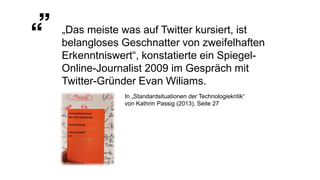 „Das meiste was auf Twitter kursiert, ist
belangloses Geschnatter von zweifelhaften
Erkenntniswert“, konstatierte ein Spiegel-
Online-Journalist 2009 im Gespräch mit
Twitter-Gründer Evan Wiliams.
In „Standardsituationen der Technologiekritik“
von Kathrin Passig (2013), Seite 27
 