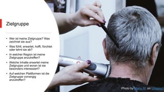 Zielgruppe
• Wer ist meine Zielgruppe? Was
zeichnet sie aus?
• Was fühlt, erwartet, hofft, fürchtet
oder lehnt sie ab?
• In welcher Region ist meine
Zielgruppe anzutreffen?
• Welche Inhalte erwartet meine
Zielgruppe und woran ist sie
besonders interessiert?
• Auf welchen Plattformen ist die
Zielgruppe vorrangig
anzutreffen?
Photo by Manu M. on Unsplash
 