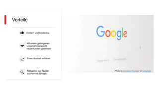 Vorteile
Einfach und kostenlos
Mit einem gelungenen
Unternehmensprofil
neue Kunden gewinnen
Erreichbarkeit erhöhen
Milliarden von Nutzer
suchen mit Google
Photo by Christian Wiediger on Unsplash
 
