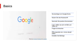 Basics
Sie benötigen ein Google-Konto
Nutzen Sie das Nutzerprofil
Sammeln Sie positive Kommentare
Logo; stellen sie sich mit Bild und
Video vor
Fragen & Antworten
Öffnungszeiten etc. immer aktuell
halten
Erstellen Sie Beiträge
Photo by Christian Wiediger on Unsplash
 