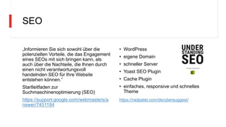 SEO
„Informieren Sie sich sowohl über die
potenziellen Vorteile, die das Engagement
eines SEOs mit sich bringen kann, als
auch über die Nachteile, die Ihnen durch
einen nicht verantwortungsvoll
handelnden SEO für Ihre Website
entstehen können.“
Startleitfaden zur
Suchmaschinenoptimierung (SEO)
https://support.google.com/webmasters/a
nswer/7451184
• WordPress
• eigene Domain
• schneller Server
• Yoast SEO Plugin
• Cache Plugin
• einfaches, responsive und schnelles
Theme
https://neilpatel.com/de/ubersuggest/
 