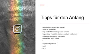 Tipps für den Anfang
• Definiere dein Thema (Fokus, Nische)
• Schau Dir Vorbilder an
• Logo und Profilbeschreibung nutzen (Linktree)
• Regelmäßige Posts (Gute Mischung aus Optik und Content)
• Interagieren, Interagieren, Interagieren
• Qualität zählt, nicht Quantität
• #
• Folge dem Algorithmus 🤣
• Bots?
• IGTV
 