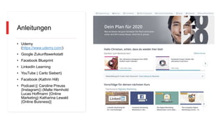 Anleitungen
• Udemy
(https://www.udemy.com/)
• Google Zukunftswerkstatt
• Facebook Blueprint
• LinkedIn Learning
• YouTube ( Carlo Siebert)
• Facebook (Kathrin Hill)
• Podcast [( Caroline Preuss
{Instagram}) (Malte Hemhold
Lucas Hoffmann {Online
Marketing} Katharina Lewald
{Online Buisness}]
 