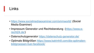 Links
• https://www.socialmediaexaminer.com/smmworld/ (Social
Media Examiner)
• Impressum Generator und Rechtsberatung (https://www.e-
recht24.de/)
• Datenschutzgenerator https://datenschutz-generator.de/
• Optimale Bildgrößen https://www.katrinhill.com/die-optimalen-
bildgroessen-fuer-facebook/
 
