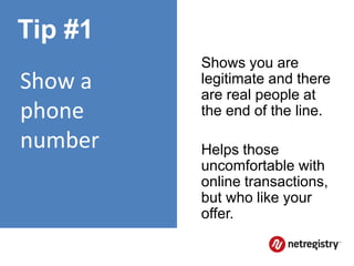 Tip #1
         Shows you are
Show a   legitimate and there
         are real people at
phone    the end of the line.

number   Helps those
         uncomfortable with
         online transactions,
         but who like your
         offer.
 