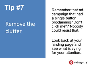 Tip #7       Remember that ad
             campaign that had
             a single button
             proclaiming "Don't
Remove the   click me"? Nobody
clutter      could resist that.

             Look back at your
             landing page and
             see what is vying
             for your attention.
 