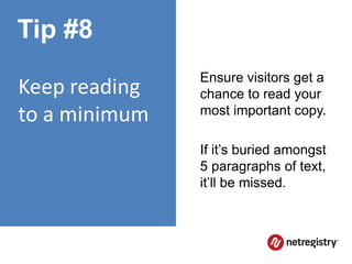 Tip #8
               Ensure visitors get a
Keep reading   chance to read your
to a minimum   most important copy.

               If it’s buried amongst
               5 paragraphs of text,
               it’ll be missed.
 