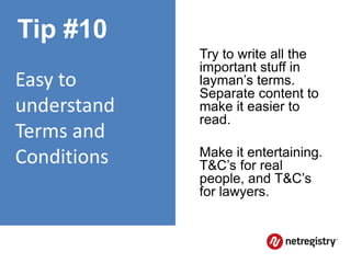 Tip #10
             Try to write all the
             important stuff in
Easy to      layman’s terms.
             Separate content to
understand   make it easier to
             read.
Terms and
Conditions   Make it entertaining.
             T&C’s for real
             people, and T&C’s
             for lawyers.
 