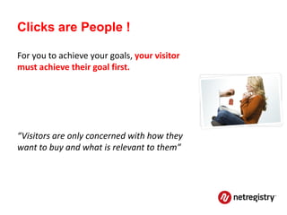 Clicks are People !

For you to achieve your goals, your visitor
must achieve their goal first.




“Visitors are only concerned with how they
want to buy and what is relevant to them”
 