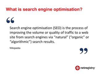What is search engine optimisation?



 Search engine optimisation (SEO) is the process of
 improving the volume or quality of traffic to a web
 site from search engines via “natural” (“organic” or
 “algorithmic”) search results.
 Wikipedia
 