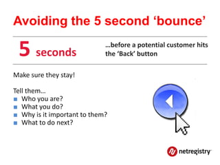 Avoiding the 5 second ‘bounce’

 5 seconds                   …before a potential customer hits
                             the ‘Back’ button

Make sure they stay!

Tell them…
■ Who you are?
■ What you do?
■ Why is it important to them?
■ What to do next?
 
