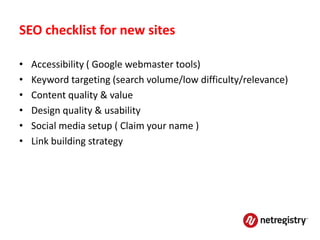 SEO checklist for new sites

•   Accessibility ( Google webmaster tools)
•   Keyword targeting (search volume/low difficulty/relevance)
•   Content quality & value
•   Design quality & usability
•   Social media setup ( Claim your name )
•   Link building strategy
 