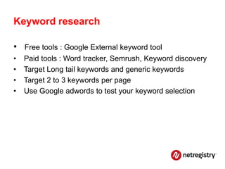 Keyword research

• Free tools : Google External keyword tool
•   Paid tools : Word tracker, Semrush, Keyword discovery
•   Target Long tail keywords and generic keywords
•   Target 2 to 3 keywords per page
•   Use Google adwords to test your keyword selection
 