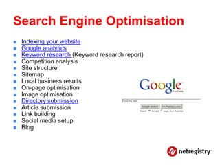 Search Engine Optimisation
■   Indexing your website
■   Google analytics
■   Keyword research (Keyword research report)
■   Competition analysis
■   Site structure
■   Sitemap
■   Local business results
■   On-page optimisation
■   Image optimisation
■   Directory submission
■   Article submission
■   Link building
■   Social media setup
■   Blog
 