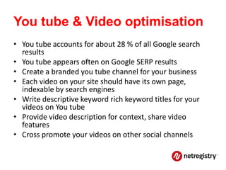 You tube & Video optimisation
• You tube accounts for about 28 % of all Google search
  results
• You tube appears often on Google SERP results
• Create a branded you tube channel for your business
• Each video on your site should have its own page,
  indexable by search engines
• Write descriptive keyword rich keyword titles for your
  videos on You tube
• Provide video description for context, share video
  features
• Cross promote your videos on other social channels
 