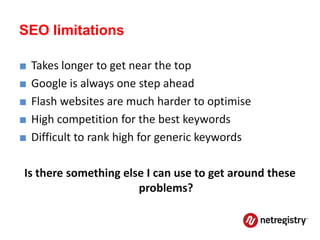 SEO limitations

■   Takes longer to get near the top
■   Google is always one step ahead
■   Flash websites are much harder to optimise
■   High competition for the best keywords
■   Difficult to rank high for generic keywords

Is there something else I can use to get around these
                      problems?
 