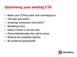 Optimising your landing CTA

•   Make your CTA(s) clear and unambiguous
•   The bait and switch
•   Amazing! Awesome! Kick-Ass!!!!
•   Breathing room
•   Keep it where it can be seen
•   Personalize/localize the call to action
•   Reduce the available options
•   Be audience appropriate
 