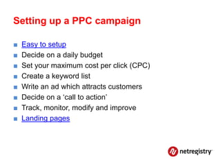 Setting up a PPC campaign

■   Easy to setup
■   Decide on a daily budget
■   Set your maximum cost per click (CPC)
■   Create a keyword list
■   Write an ad which attracts customers
■   Decide on a ‘call to action’
■   Track, monitor, modify and improve
■   Landing pages
 