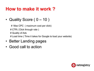 How to make it work ?

• Quality Score ( 0 – 10 )
   # Max CPC ( maximum cost per click)
  # CTR ( Click through rate )
  # Quality of Ads
  # Load time ( Time it takes for Google to load your website)

• Better Landing pages
• Good call to action
 