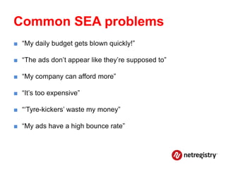 Common SEA problems
■ “My daily budget gets blown quickly!”

■ “The ads don’t appear like they’re supposed to”

■ “My company can afford more”

■ “It’s too expensive”

■ “‘Tyre-kickers’ waste my money”

■ “My ads have a high bounce rate”
 