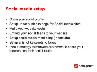Social media setup

•   Claim your social profile
•   Setup up for business page for Social media sites
•   Make your website social
•   Embed your social feeds to your website
•   Setup social media monitoring ( hootsuite)
•   Setup a list of keywords to follow
•   Plan a strategy to motivate customers to share your
    business on their social circle
 